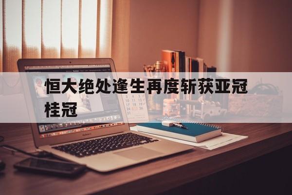 恒大绝处逢生再度斩获亚冠桂冠的简单介绍